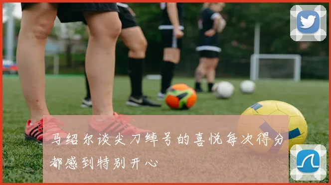马绍尔谈尖刀绰号的喜悦每次得分都感到特别开心