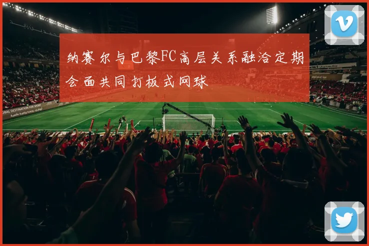 纳赛尔与巴黎FC高层关系融洽定期会面共同打板式网球