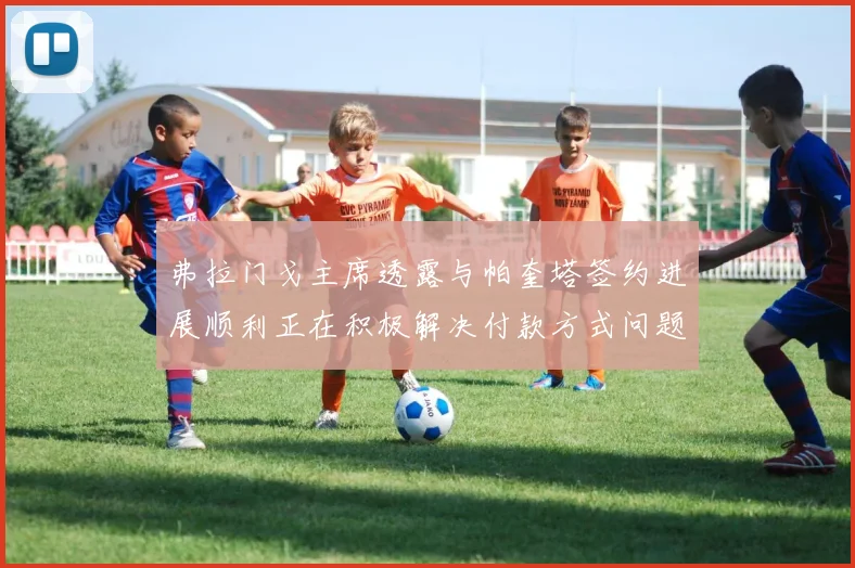 弗拉门戈主席透露与帕奎塔签约进展顺利正在积极解决付款方式问题