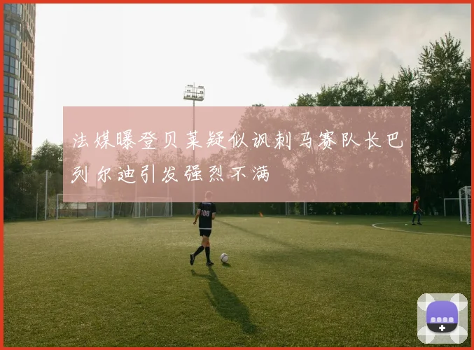 法媒曝登贝莱疑似讽刺马赛队长巴列尔迪引发强烈不满
