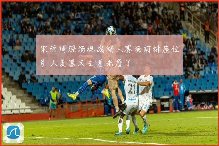 宋雨琦现场观战湖人赛场前排座位引人羡慕又去看老詹了