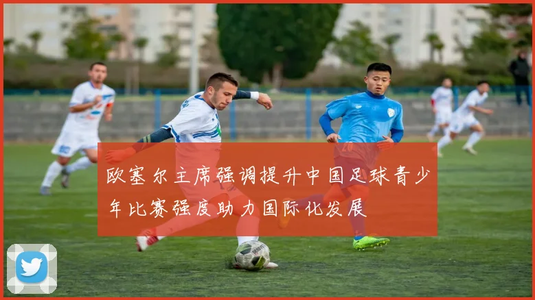 欧塞尔主席强调提升中国足球青少年比赛强度助力国际化发展
