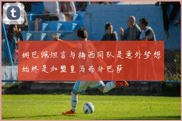 姆巴佩坦言与梅西同队是意外梦想始终是加盟皇马而非巴萨