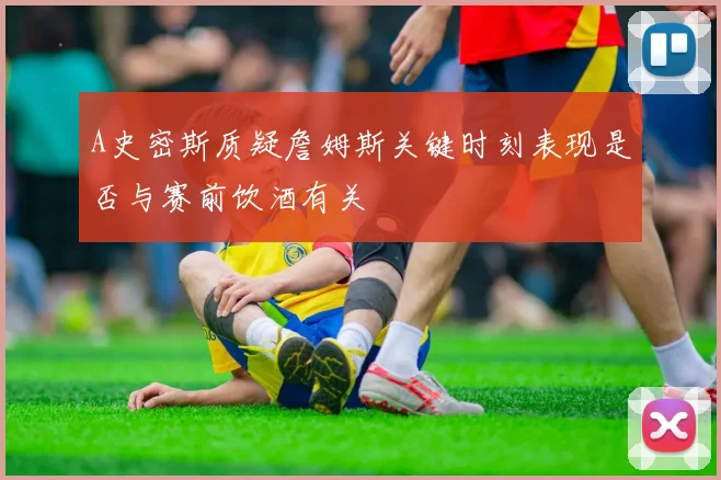 A史密斯质疑詹姆斯关键时刻表现是否与赛前饮酒有关