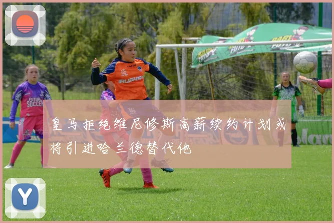 皇马拒绝维尼修斯高薪续约计划或将引进哈兰德替代他