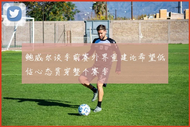 鲍威尔谈季前赛外界重建论希望低估心态贯穿整个赛季