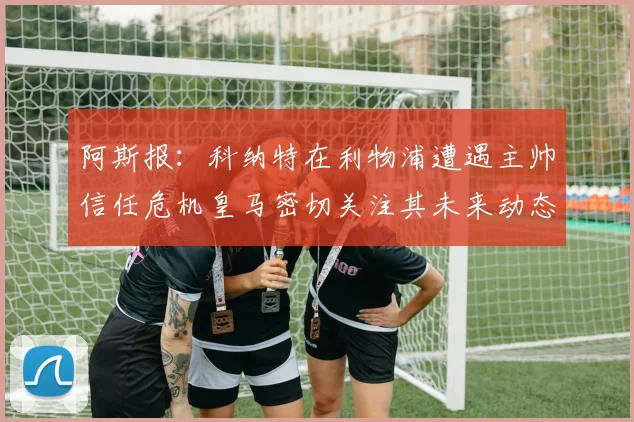 阿斯报：科纳特在利物浦遭遇主帅信任危机皇马密切关注其未来动态