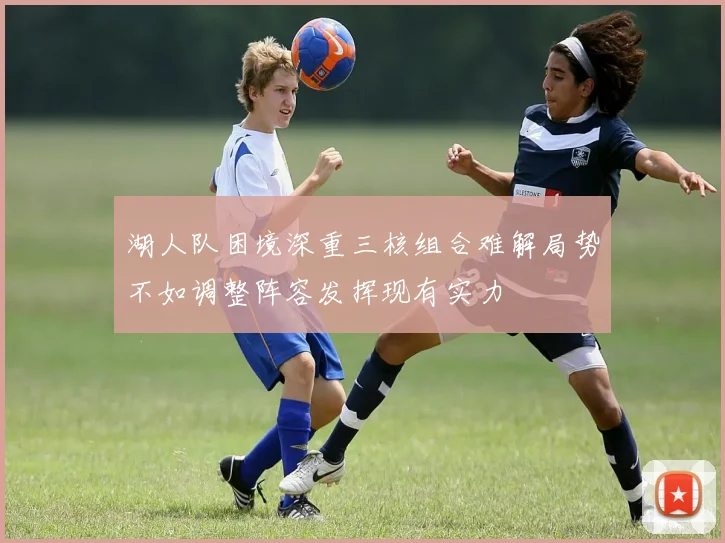 湖人队困境深重三核组合难解局势不如调整阵容发挥现有实力