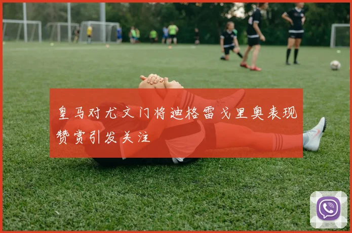 皇马对尤文门将迪格雷戈里奥表现赞赏引发关注
