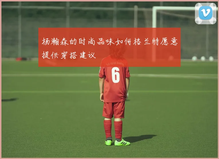 杨瀚森的时尚品味如何格兰特愿意提供穿搭建议