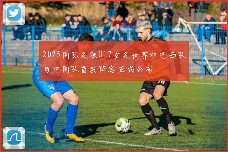 2025国际足联U17女足世界杯巴西队与中国队首发阵容正式公布