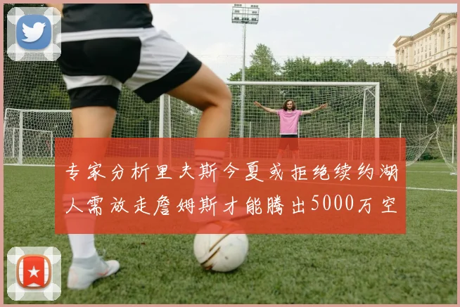 专家分析里夫斯今夏或拒绝续约湖人需放走詹姆斯才能腾出5000万空间
