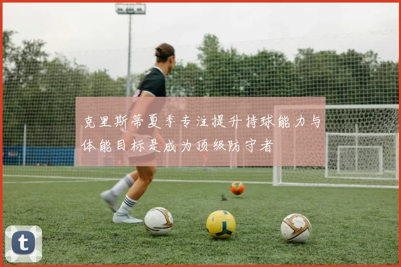 克里斯蒂夏季专注提升持球能力与体能目标是成为顶级防守者