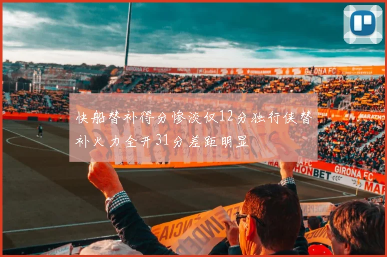 快船替补得分惨淡仅12分独行侠替补火力全开31分差距明显