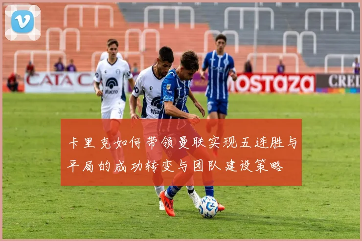卡里克如何带领曼联实现五连胜与平局的成功转变与团队建设策略