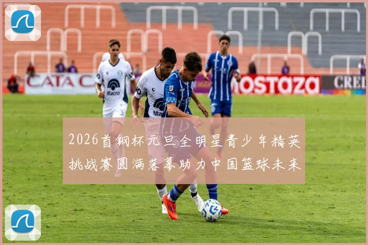 2026首钢杯元旦全明星青少年精英挑战赛圆满落幕助力中国篮球未来发展