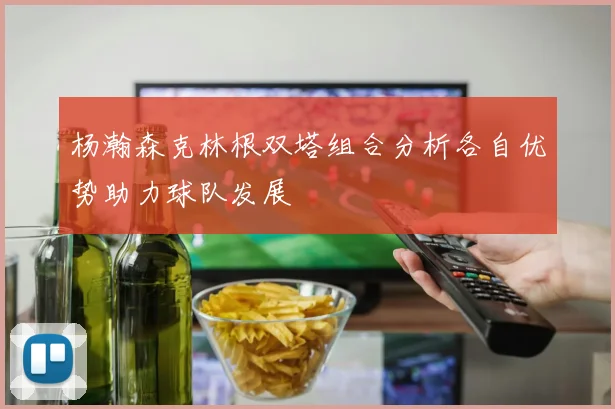 杨瀚森克林根双塔组合分析各自优势助力球队发展