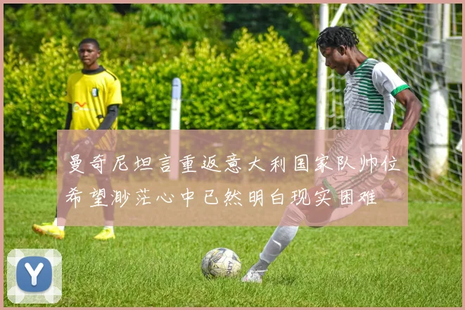 曼奇尼坦言重返意大利国家队帅位希望渺茫心中已然明白现实困难