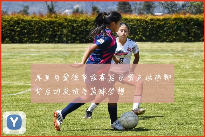 库里与爱德华兹赛后亲密互动热聊背后的友谊与篮球梦想