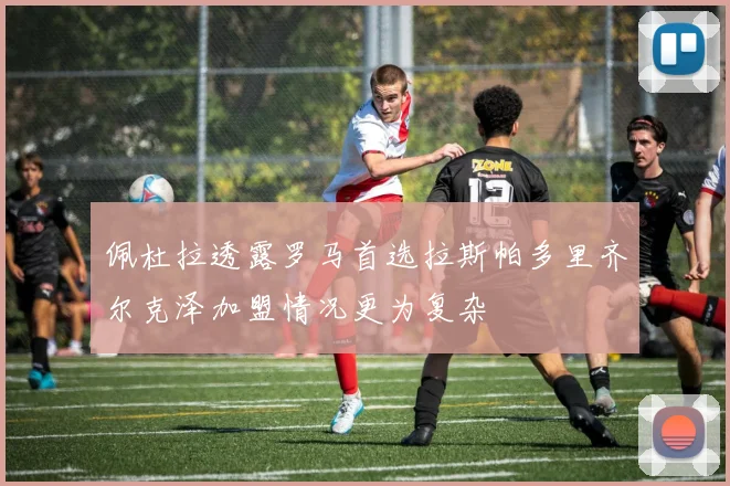 佩杜拉透露罗马首选拉斯帕多里齐尔克泽加盟情况更为复杂