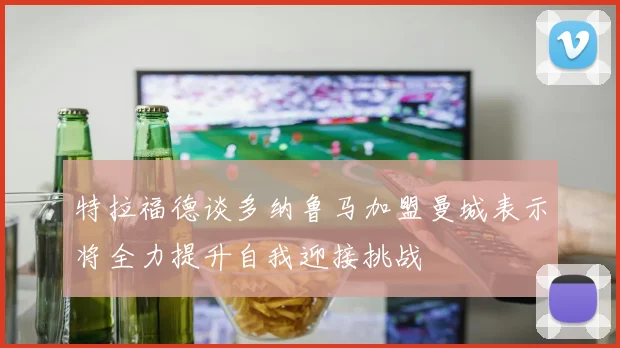 特拉福德谈多纳鲁马加盟曼城表示将全力提升自我迎接挑战