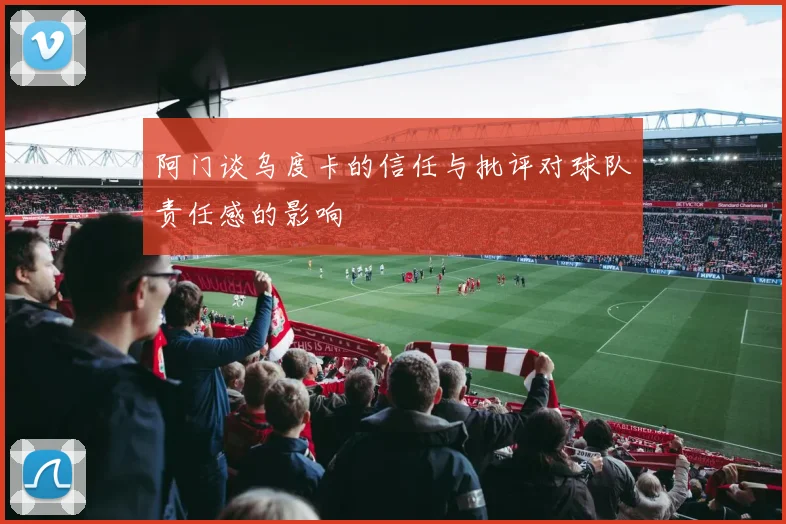 阿门谈乌度卡的信任与批评对球队责任感的影响