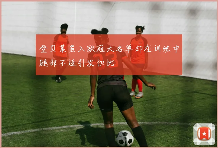 登贝莱虽入欧冠大名单却在训练中腿部不适引发担忧
